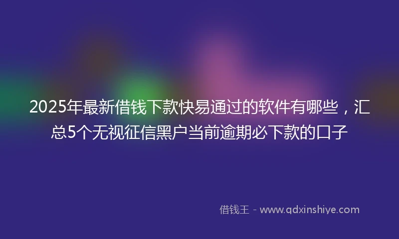 2025年最新借钱下款快易通过的软件有哪些，汇总5个无视征信黑户当前逾期必下款的口子