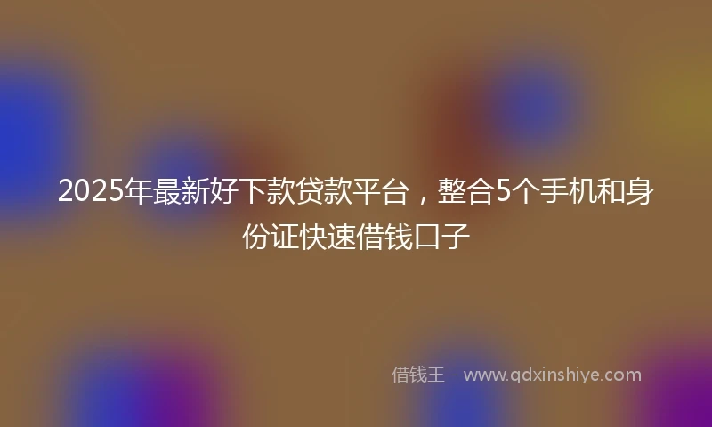 2025年最新好下款贷款平台，整合5个手机和身份证快速借钱口子