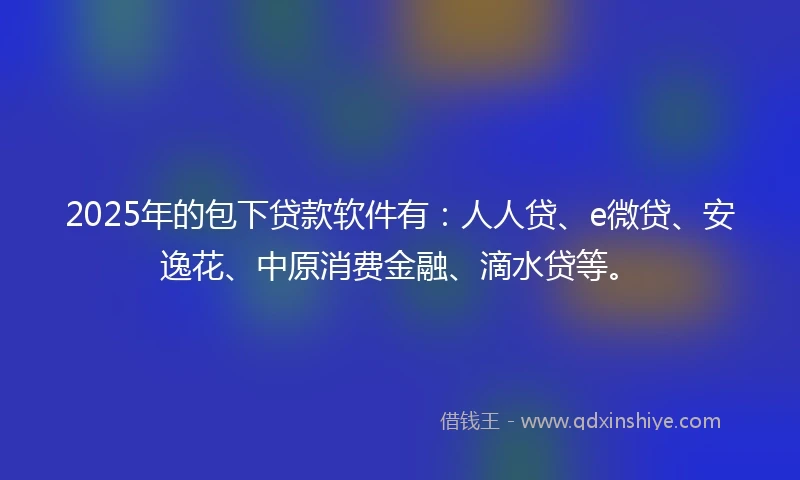 2025年的包下贷款软件有：人人贷、e微贷、安逸花、中原消费金融、滴水贷等。
