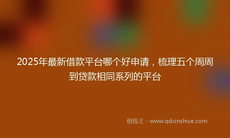 2025年最新借款平台哪个好申请，梳理五个周周到贷款相同系列的平台