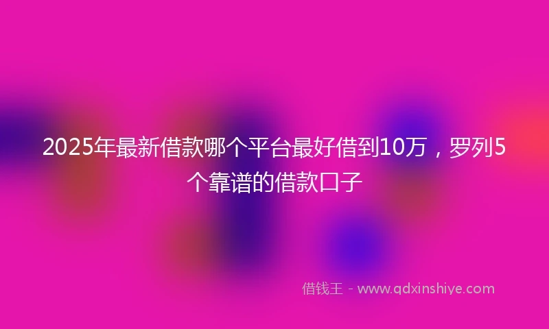 2025年最新借款哪个平台最好借到10万，罗列5个靠谱的借款口子