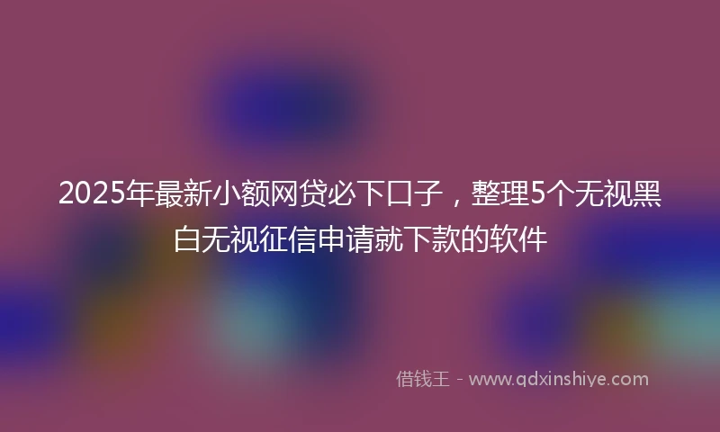 2025年最新小额网贷必下口子，整理5个无视黑白无视征信申请就下款的软件
