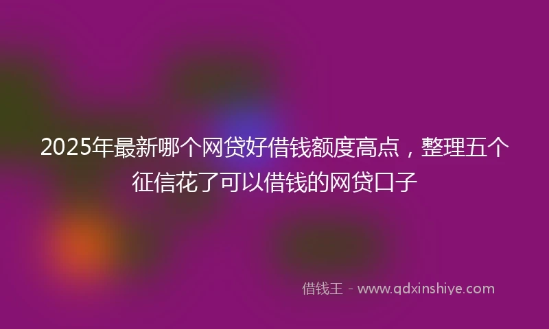 2025年最新哪个网贷好借钱额度高点，整理五个征信花了可以借钱的网贷口子