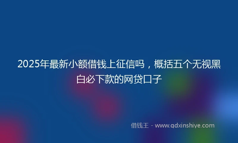 2025年最新小额借钱上征信吗，概括五个无视黑白必下款的网贷口子
