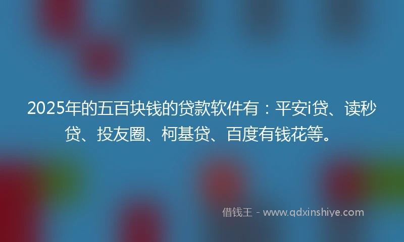 2025年的五百块钱的贷款软件有：平安i贷、读秒贷、投友圈、柯基贷、百度有钱花等。