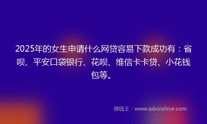 2025年的女生申请什么网贷容易下款成功有：省呗、平安口袋银行、花呗、维信卡卡贷、小花钱包等。
