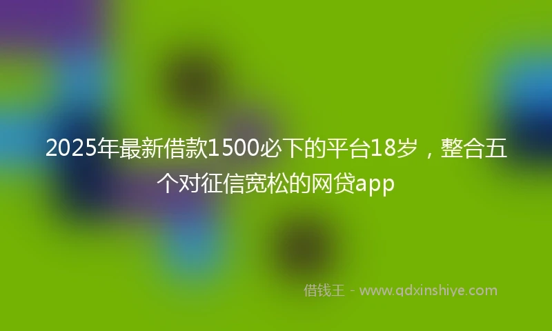 2025年最新借款1500必下的平台18岁，整合五个对征信宽松的网贷app