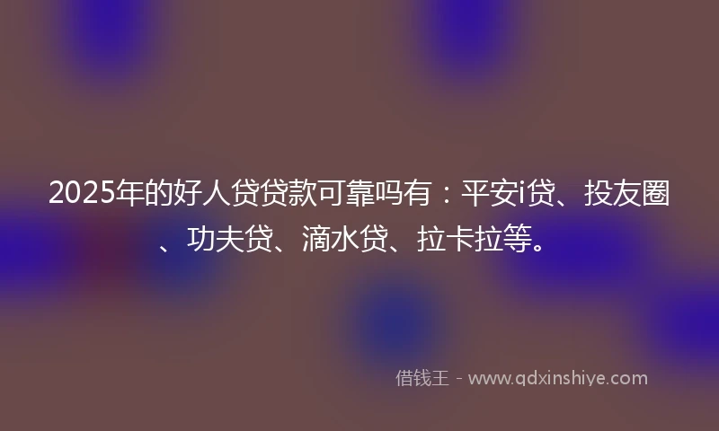 2025年的好人贷贷款可靠吗有：平安i贷、投友圈、功夫贷、滴水贷、拉卡拉等。