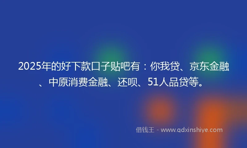 2025年的好下款口子贴吧有：你我贷、京东金融、中原消费金融、还呗、51人品贷等。
