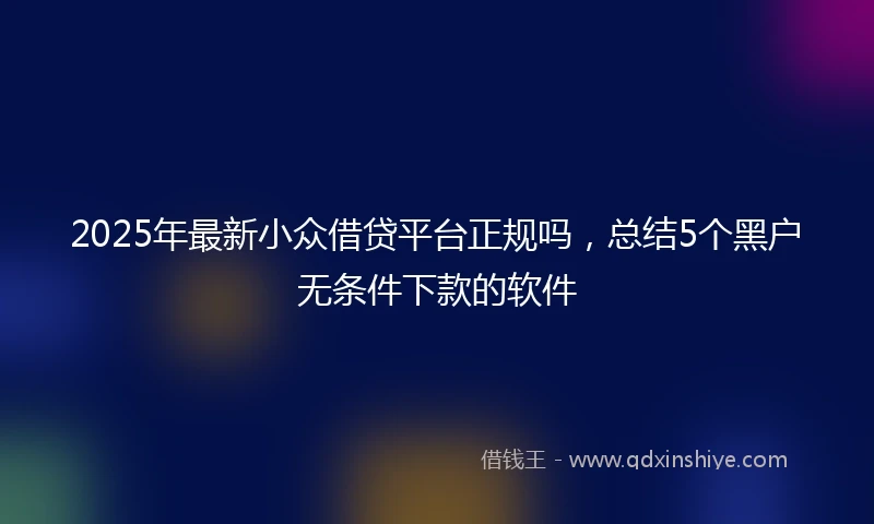 2025年最新小众借贷平台正规吗，总结5个黑户无条件下款的软件