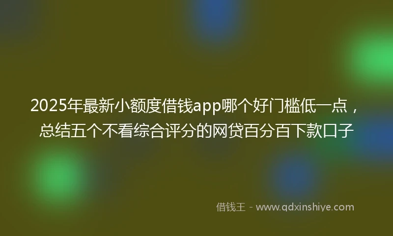 2025年最新小额度借钱app哪个好门槛低一点，总结五个不看综合评分的网贷百分百下款口子