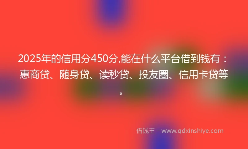 2025年的信用分450分,能在什么平台借到钱有：惠商贷、随身贷、读秒贷、投友圈、信用卡贷等。