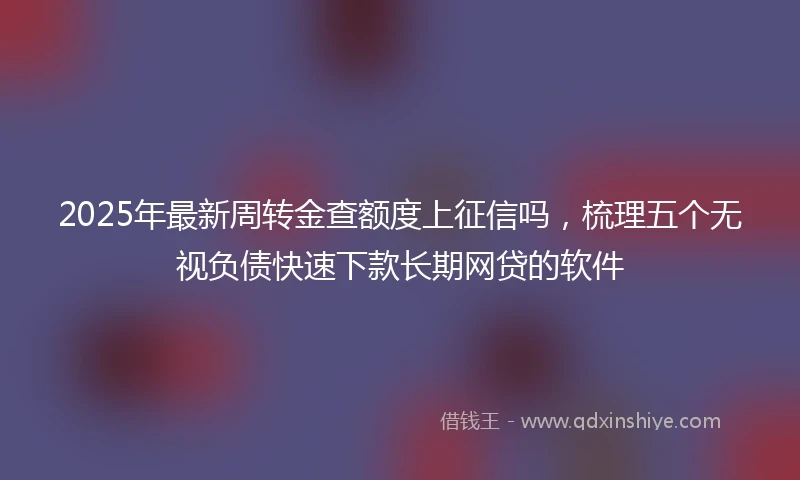 2025年最新周转金查额度上征信吗，梳理五个无视负债快速下款长期网贷的软件