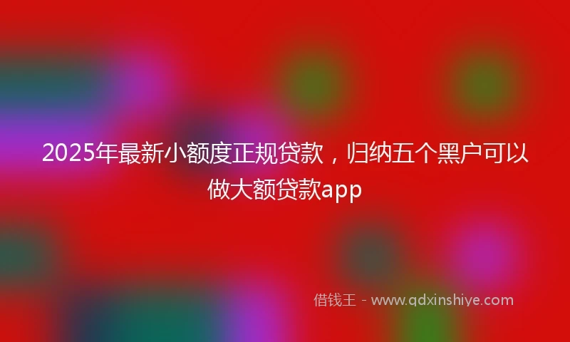 2025年最新小额度正规贷款，归纳五个黑户可以做大额贷款app