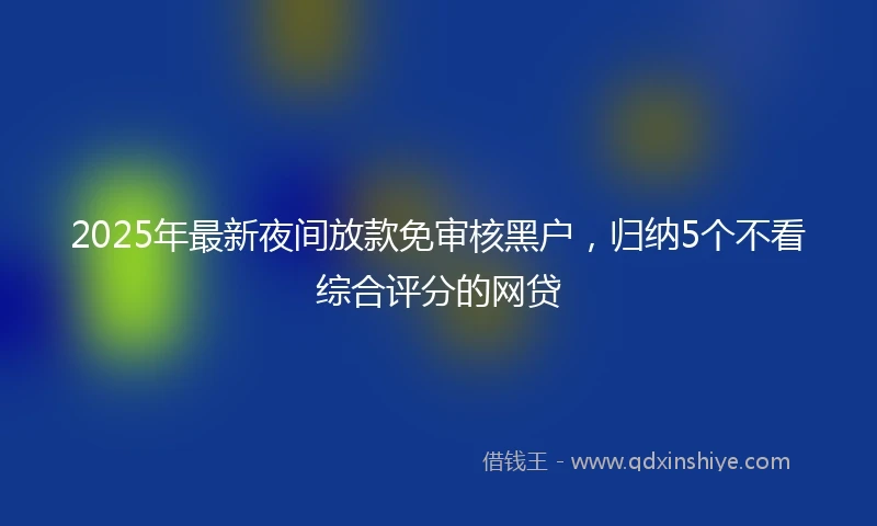2025年最新夜间放款免审核黑户，归纳5个不看综合评分的网贷