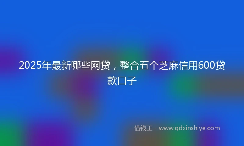 2025年最新哪些网贷，整合五个芝麻信用600贷款口子