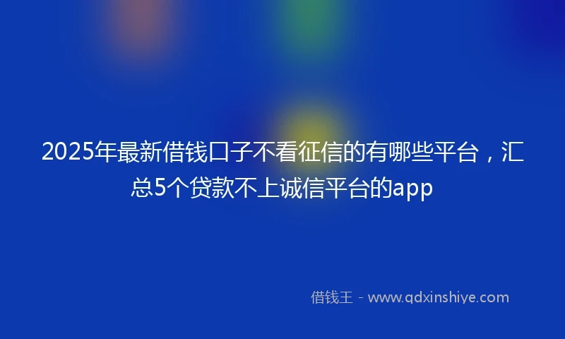 2025年最新借钱口子不看征信的有哪些平台，汇总5个贷款不上诚信平台的app