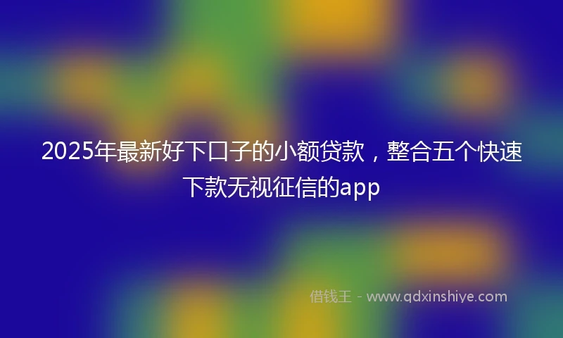 2025年最新好下口子的小额贷款，整合五个快速下款无视征信的app