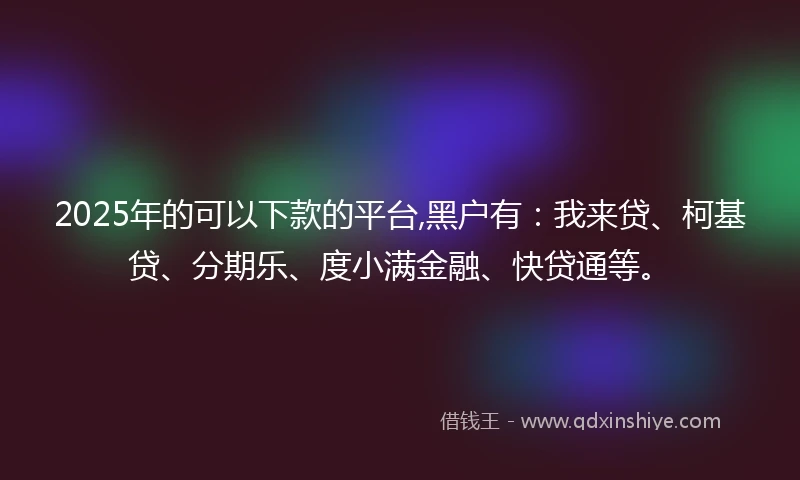 2025年的可以下款的平台,黑户有：我来贷、柯基贷、分期乐、度小满金融、快贷通等。