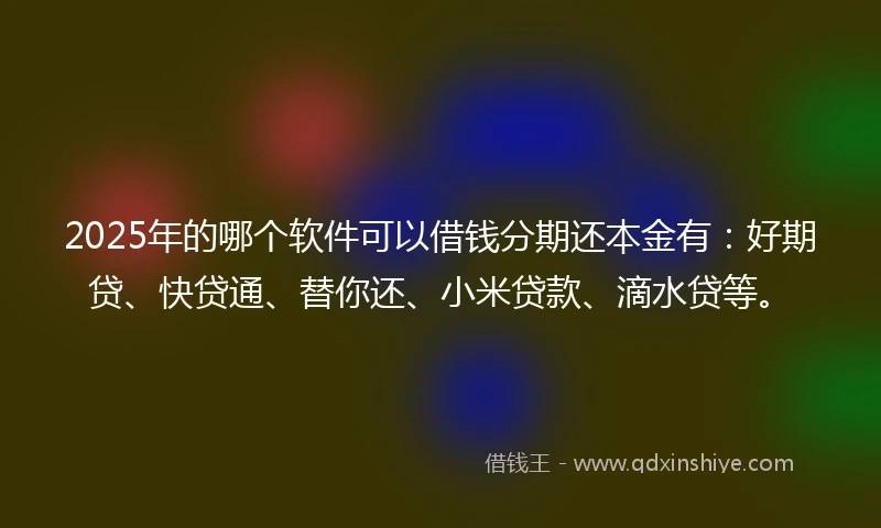 2025年的哪个软件可以借钱分期还本金有：好期贷、快贷通、替你还、小米贷款、滴水贷等。