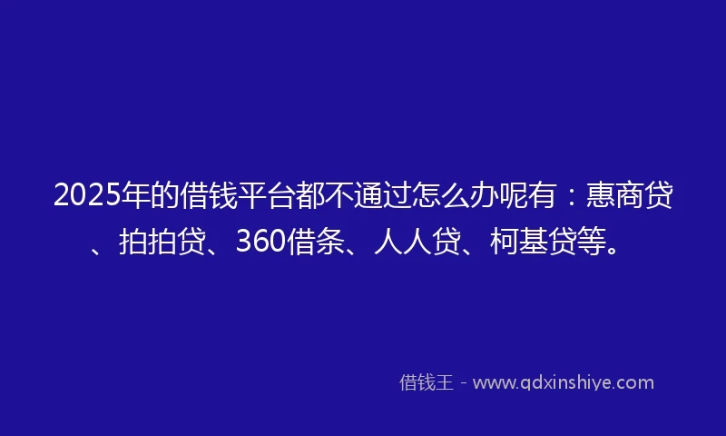 2025年的借钱平台都不通过怎么办呢有：惠商贷、拍拍贷、360借条、人人贷、柯基贷等。