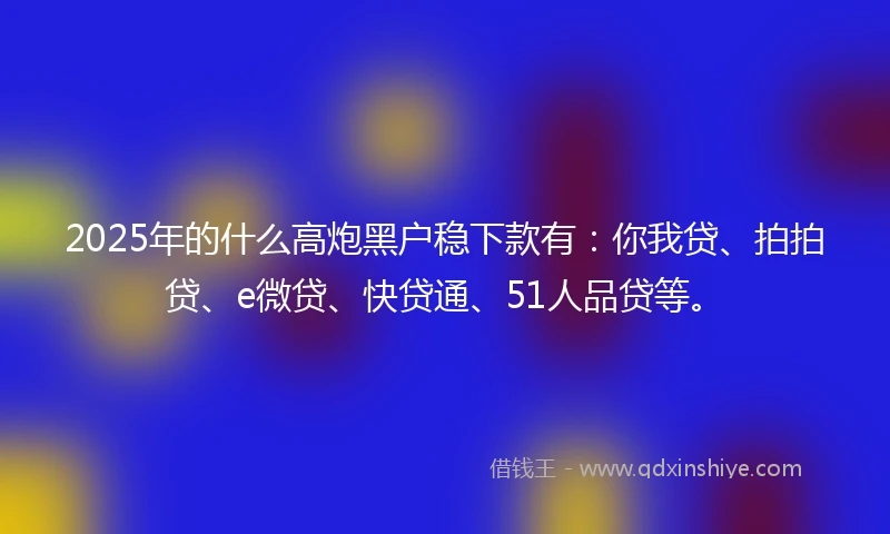 2025年的什么高炮黑户稳下款有：你我贷、拍拍贷、e微贷、快贷通、51人品贷等。
