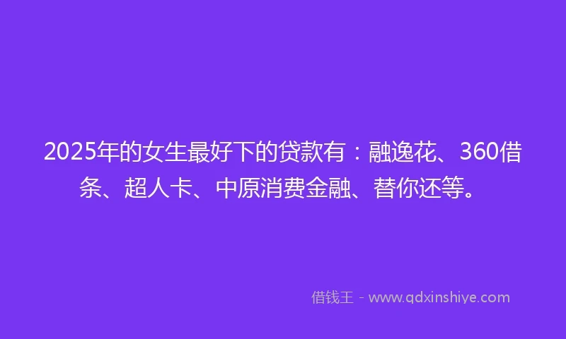 2025年的女生最好下的贷款有：融逸花、360借条、超人卡、中原消费金融、替你还等。