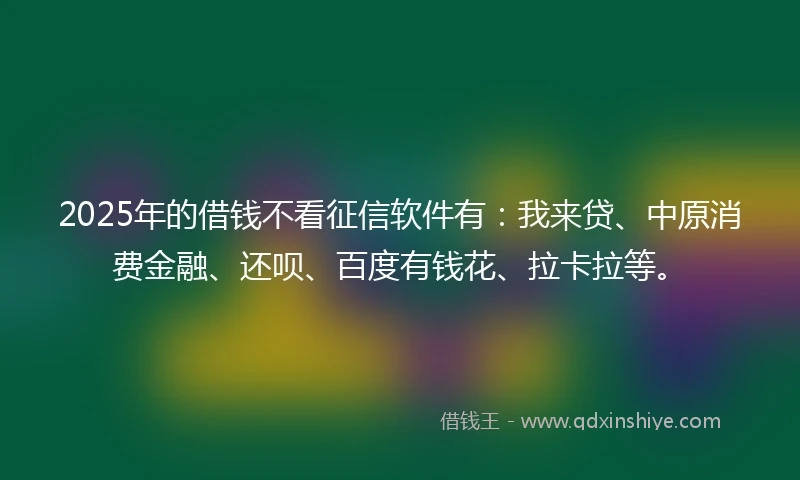 2025年的借钱不看征信软件有：我来贷、中原消费金融、还呗、百度有钱花、拉卡拉等。