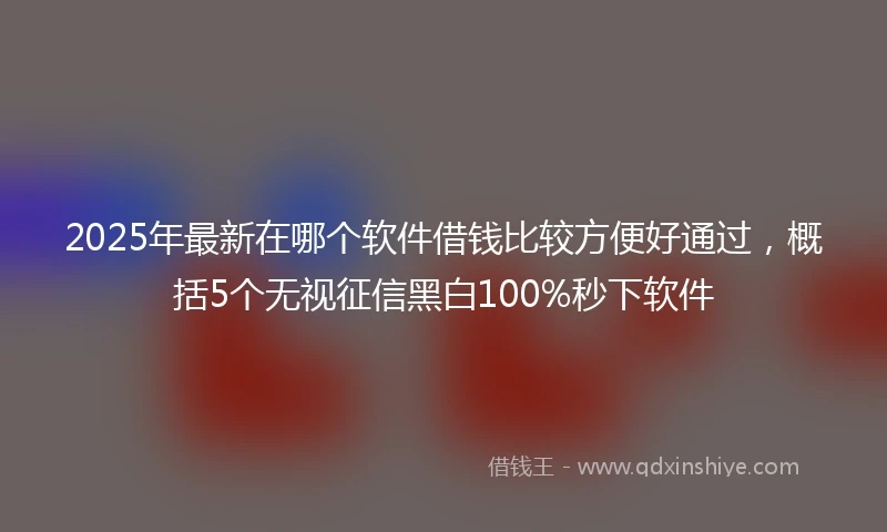 2025年最新在哪个软件借钱比较方便好通过，概括5个无视征信黑白100%秒下软件