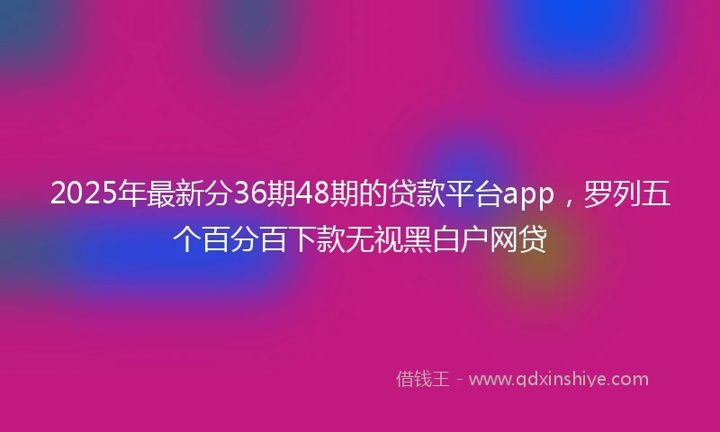 2025年最新分36期48期的贷款平台app，罗列五个百分百下款无视黑白户网贷