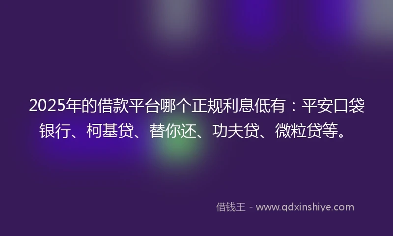 2025年的借款平台哪个正规利息低有：平安口袋银行、柯基贷、替你还、功夫贷、微粒贷等。