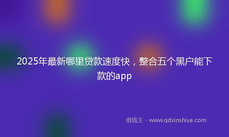 2025年最新哪里贷款速度快，整合五个黑户能下款的app