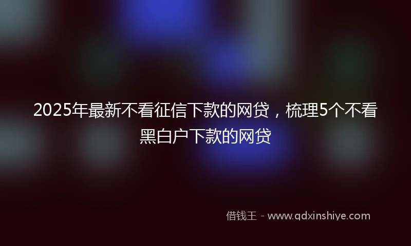 2025年最新不看征信下款的网贷，梳理5个不看黑白户下款的网贷