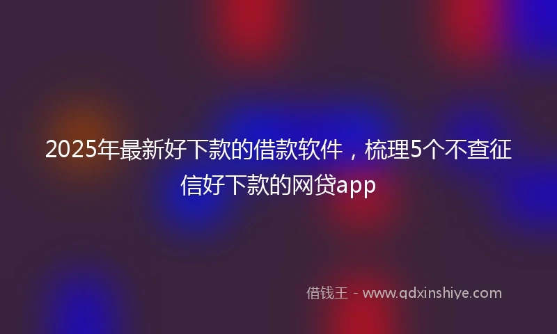 2025年最新好下款的借款软件，梳理5个不查征信好下款的网贷app