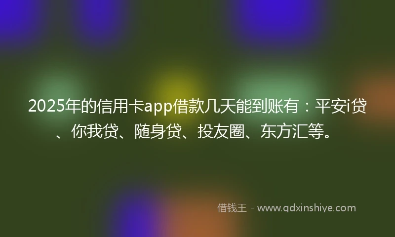2025年的信用卡app借款几天能到账有：平安i贷、你我贷、随身贷、投友圈、东方汇等。