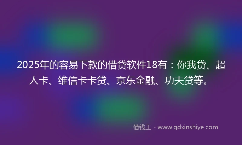2025年的容易下款的借贷软件18有：你我贷、超人卡、维信卡卡贷、京东金融、功夫贷等。