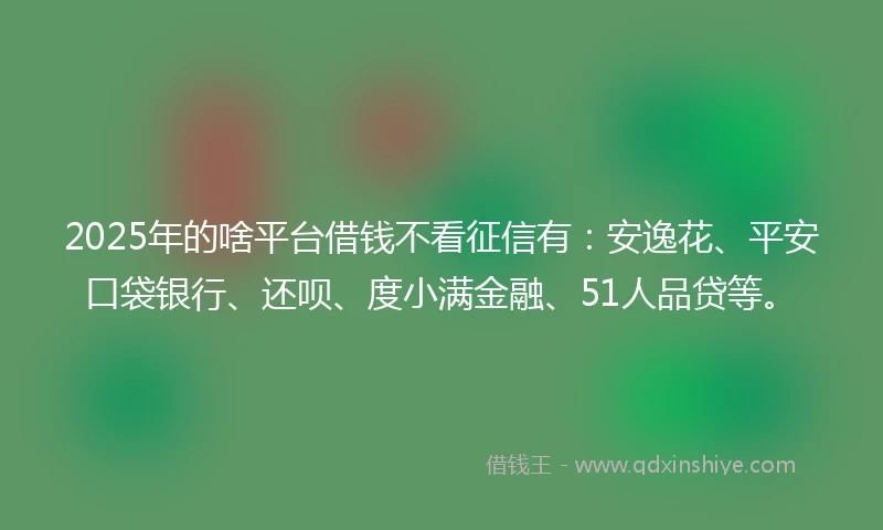 2025年的啥平台借钱不看征信有：安逸花、平安口袋银行、还呗、度小满金融、51人品贷等。