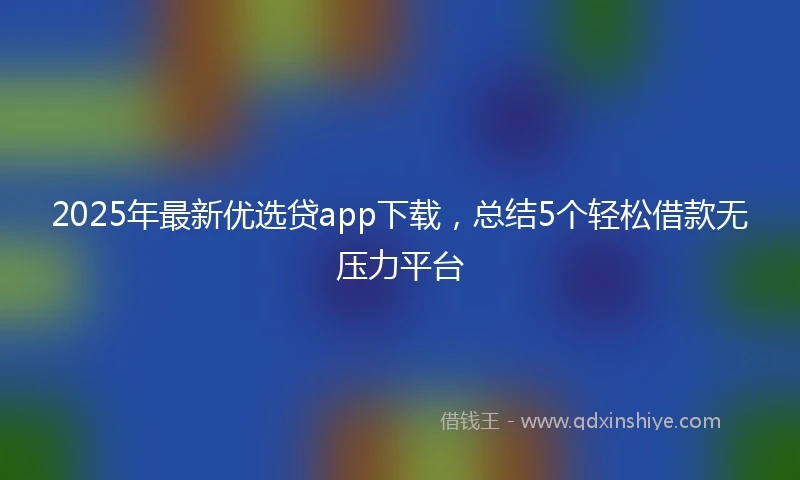 2025年最新优选贷app下载，总结5个轻松借款无压力平台