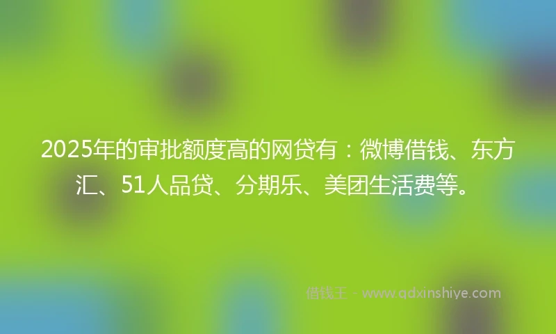 2025年的审批额度高的网贷有：微博借钱、东方汇、51人品贷、分期乐、美团生活费等。