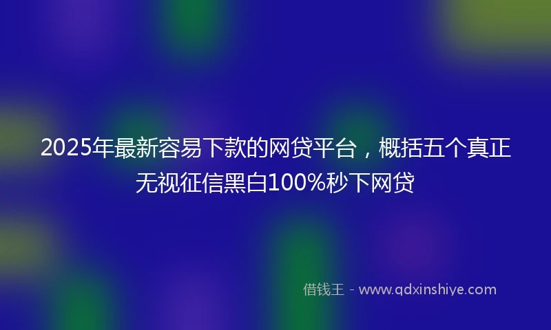 2025年最新容易下款的网贷平台,概括五个真正无视征信黑白100%秒下网贷