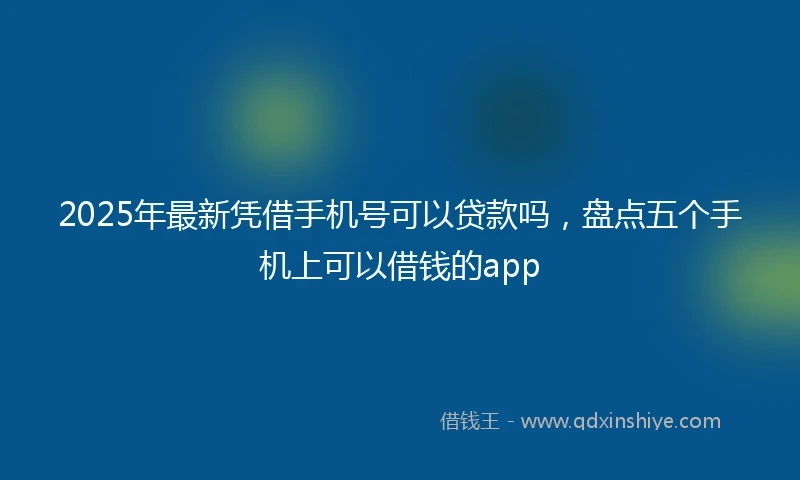 2025年最新凭借手机号可以贷款吗，盘点五个手机上可以借钱的app