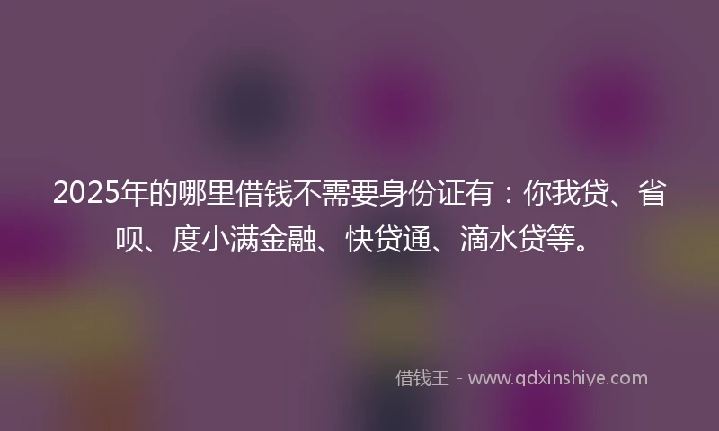 2025年的哪里借钱不需要身份证有：你我贷、省呗、度小满金融、快贷通、滴水贷等。