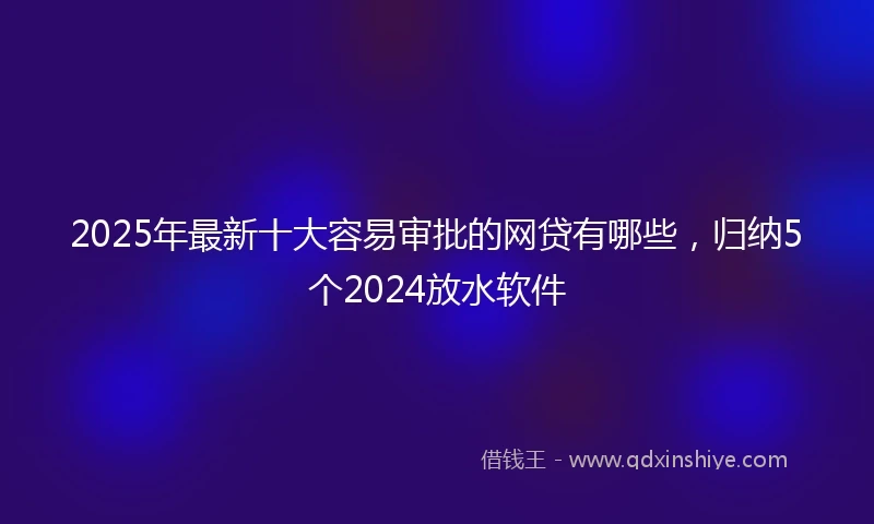 2025年最新十大容易审批的网贷有哪些，归纳5个2024放水软件