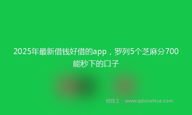 2025年最新借钱好借的app，罗列5个芝麻分700能秒下的口子
