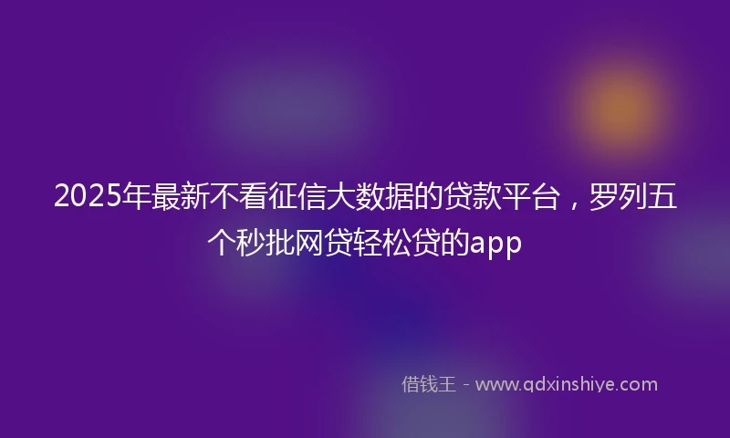 2025年最新不看征信大数据的贷款平台，罗列五个秒批网贷轻松贷的app