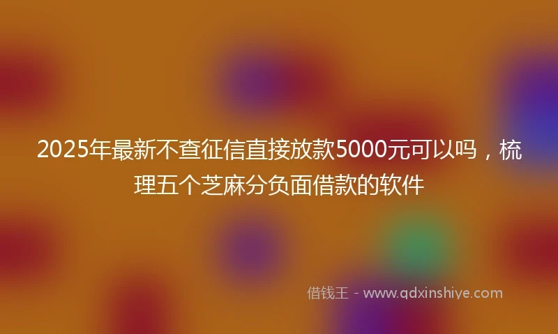 2025年最新不查征信直接放款5000元可以吗，梳理五个芝麻分负面借款的软件