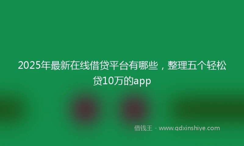 2025年最新在线借贷平台有哪些，整理五个轻松贷10万的app