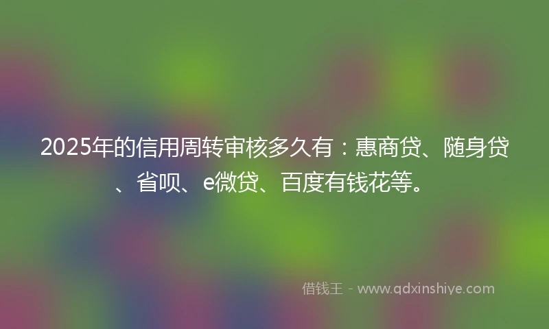 2025年的信用周转审核多久有：惠商贷、随身贷、省呗、e微贷、百度有钱花等。
