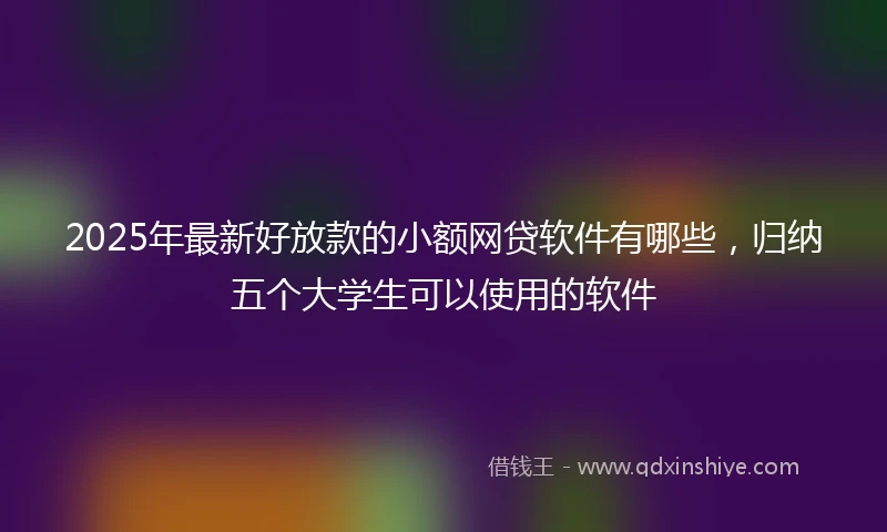 2025年最新好放款的小额网贷软件有哪些，归纳五个大学生可以使用的软件
