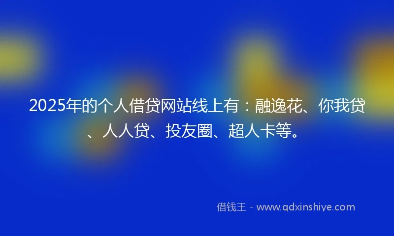 2025年的个人借贷网站线上有：融逸花、你我贷、人人贷、投友圈、超人卡等。